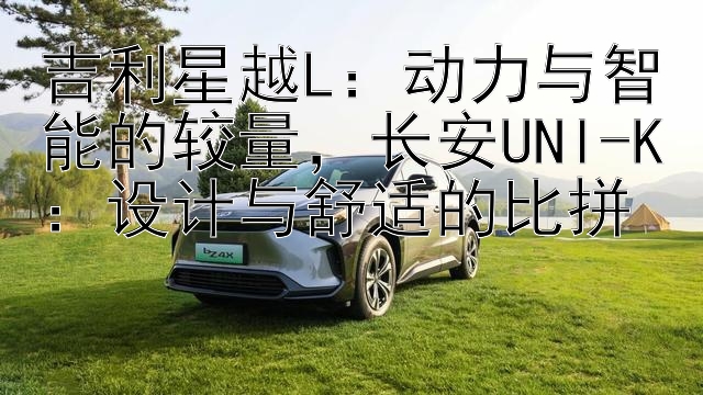 吉利星越L：动力与智能的较量，长安UNI-K：设计与舒适的比拼