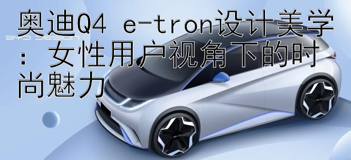 奥迪Q4 e-tron设计美学：女性用户视角下的时尚魅力