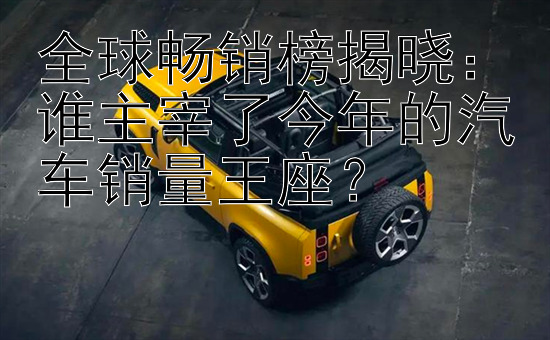 全球畅销榜揭晓：谁主宰了今年的汽车销量王座？