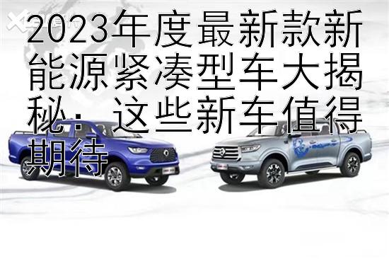 2023年度最新款新能源紧凑型车大揭秘：这些新车值得期待