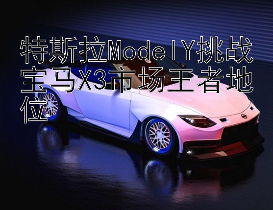 特斯拉ModelY挑战宝马X3市场王者地位