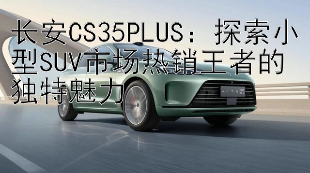 长安CS35PLUS：探索小型SUV市场热销王者的独特魅力