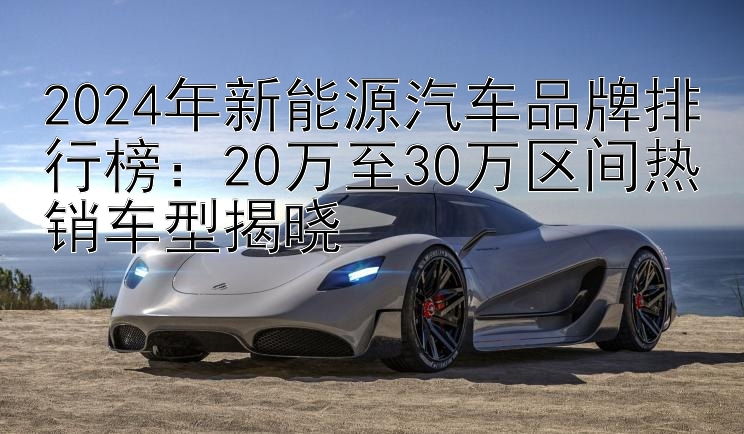 2024年新能源汽车品牌排行榜：20万至30万区间热销车型揭晓