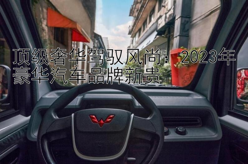 顶级奢华驾驭风尚：2023年豪华汽车品牌新贵