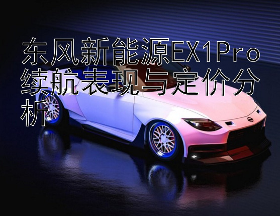 东风新能源EX1Pro续航表现与定价分析