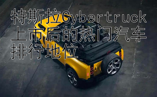 特斯拉Cybertruck上市后的热门汽车排行地位