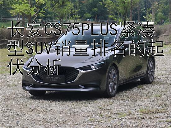 长安CS75PLUS紧凑型SUV销量排名的起伏分析