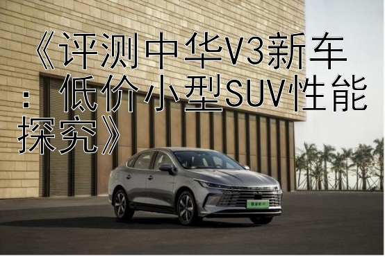 《评测中华V3新车：低价小型SUV性能探究》