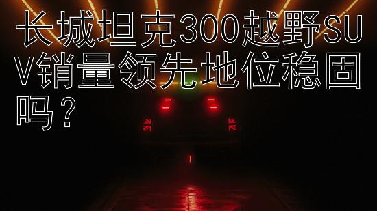 长城坦克300越野SUV销量领先地位稳固吗？