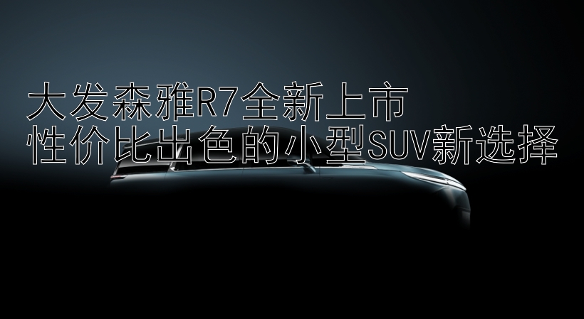 大发森雅R7全新上市  
性价比出色的小型SUV新选择