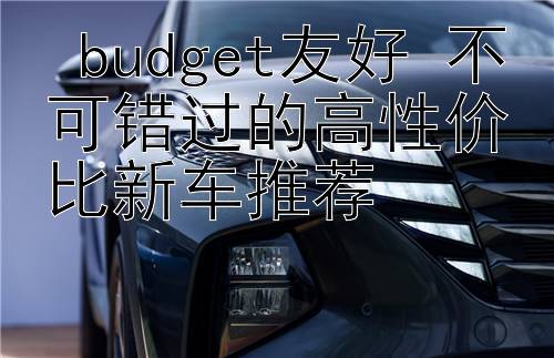  budget友好 不可错过的高性价比新车推荐