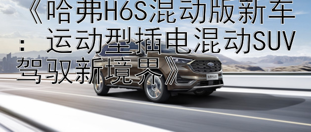 《哈弗H6S混动版新车：运动型插电混动SUV驾驭新境界》