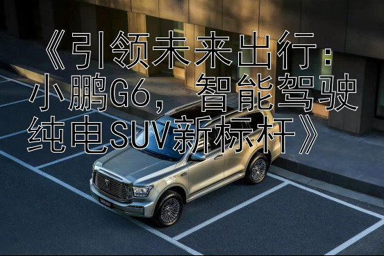 《引领未来出行：小鹏G6，智能驾驶纯电SUV新标杆》