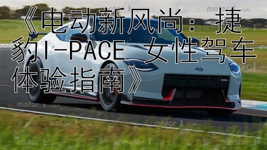 《电动新风尚：捷豹I-PACE 女性驾车体验指南》