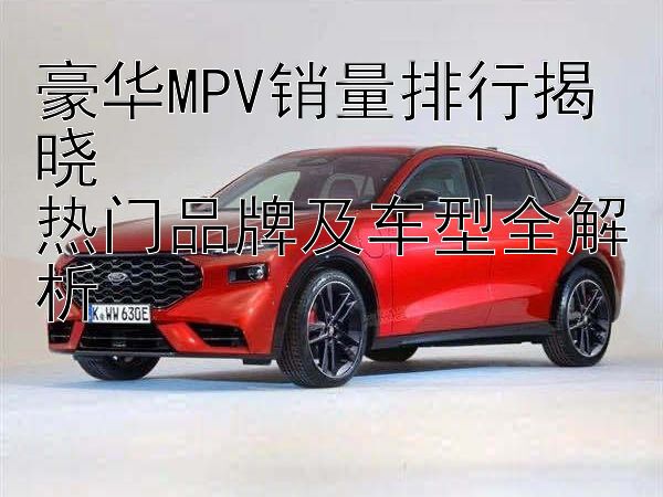 豪华MPV销量排行揭晓  
热门品牌及车型全解析