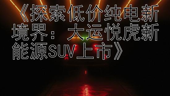 《探索低价纯电新境界：大运悦虎新能源SUV上市》