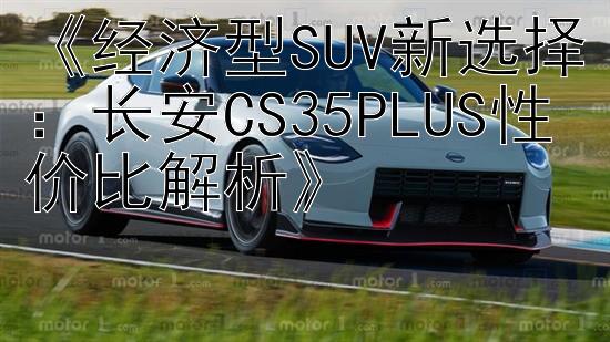 《经济型SUV新选择：长安CS35PLUS性价比解析》