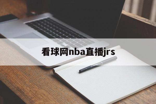 看球网nba直播jrs_(看球网nba今日全场录像回放)