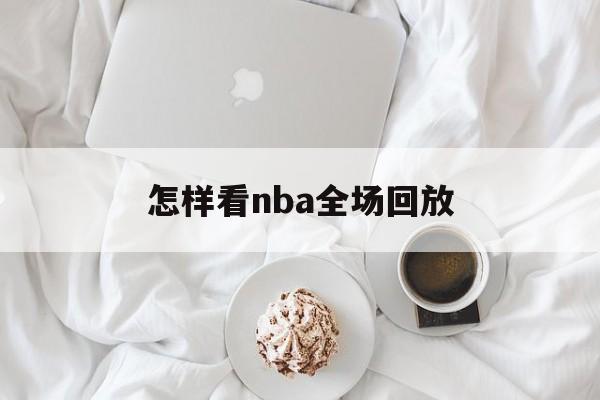 怎样看nba全场回放_(怎样看nba全场回放直播) 怎样看nba全场回放_(怎样看nba全场回放直播)