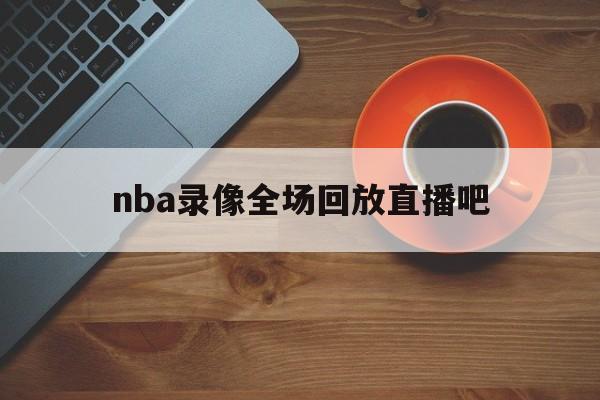 nba录像全场回放直播吧_(nba录像全场回放直播吧在线观看)