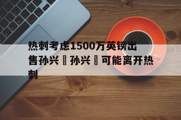 热刺考虑1500万英镑出售孙兴慜孙兴慜可能离开热刺的简单介绍