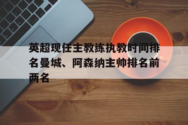关于英超现任主教练执教时间排名曼城、阿森纳主帅排名前两名的信息 关于英超现任主教练执教时间排名曼城、阿森纳主帅排名前两名的信息