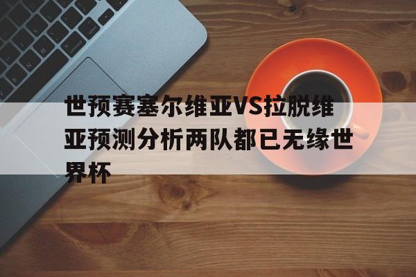 关于世预赛塞尔维亚VS拉脱维亚预测分析两队都已无缘世界杯的信息