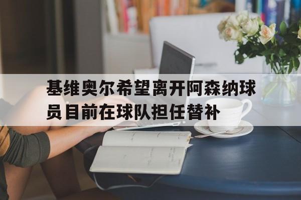 基维奥尔希望离开阿森纳球员目前在球队担任替补的简单介绍 基维奥尔希望离开阿森纳球员目前在球队担任替补的简单介绍