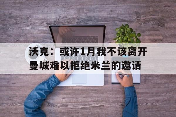 沃克:或许1月我不该离开曼城难以拒绝米兰的邀请的简单介绍 第1张 沃克:或许1月我不该离开曼城难以拒绝米兰的邀请的简单介绍 第1张