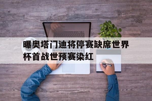 包含曝奥塔门迪将停赛缺席世界杯首战世预赛染红的词条