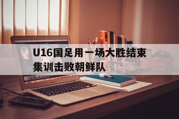 包含U16国足用一场大胜结束集训击败朝鲜队的词条 包含U16国足用一场大胜结束集训击败朝鲜队的词条