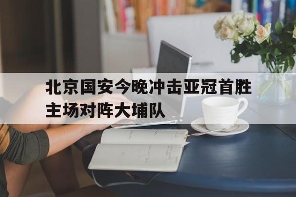 北京国安今晚冲击亚冠首胜主场对阵大埔队的简单介绍 北京国安今晚冲击亚冠首胜主场对阵大埔队的简单介绍
