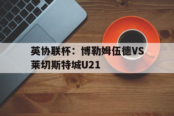 英协联杯:博勒姆伍德VS莱切斯特城U21的简单介绍 英协联杯:博勒姆伍德VS莱切斯特城U21的简单介绍