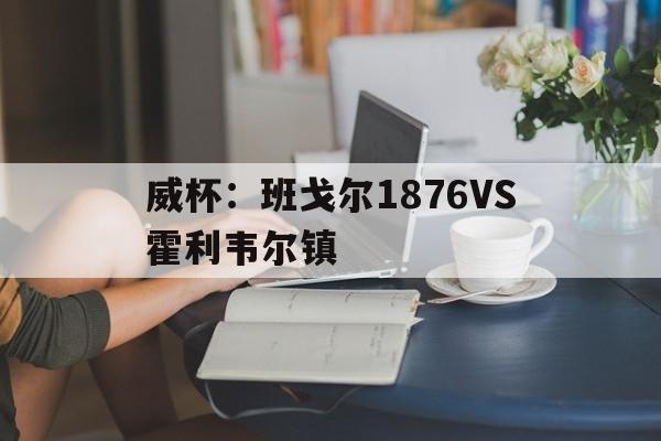 威杯:班戈尔1876VS霍利韦尔镇的简单介绍 威杯:班戈尔1876VS霍利韦尔镇的简单介绍