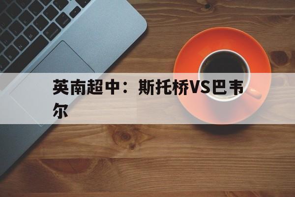 英南超中:斯托桥VS巴韦尔的简单介绍 英南超中:斯托桥VS巴韦尔的简单介绍