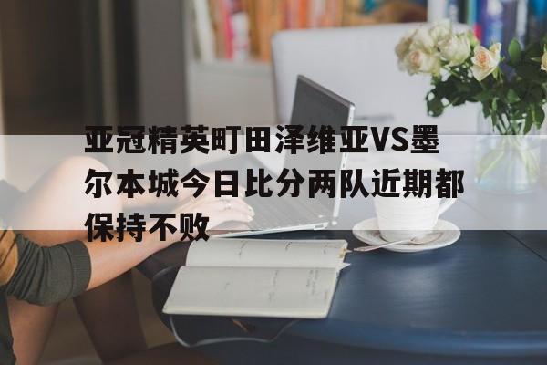 亚冠精英町田泽维亚VS墨尔本城今日比分两队近期都保持不败的简单介绍 亚冠精英町田泽维亚VS墨尔本城今日比分两队近期都保持不败的简单介绍
