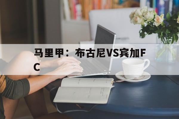 马里甲:布古尼VS宾加FC的简单介绍 马里甲:布古尼VS宾加FC的简单介绍