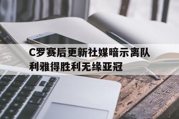 C罗赛后更新社媒暗示离队利雅得胜利无缘亚冠的简单介绍 C罗赛后更新社媒暗示离队利雅得胜利无缘亚冠的简单介绍