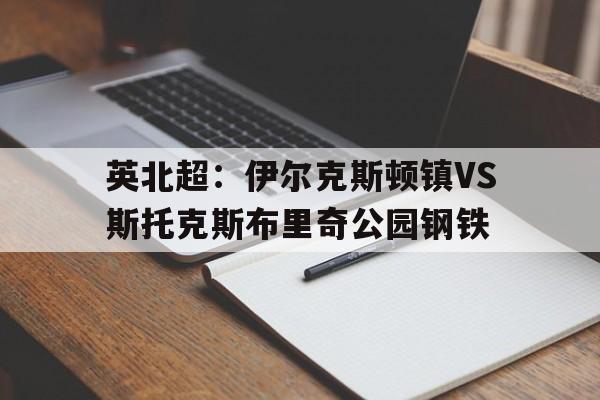 关于英北超：伊尔克斯顿镇VS斯托克斯布里奇公园钢铁的信息