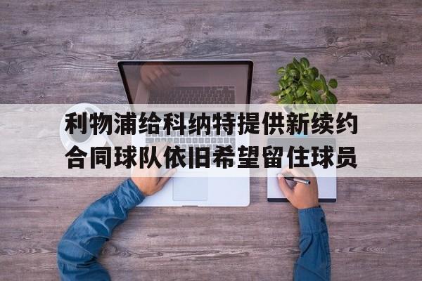 关于利物浦给科纳特提供新续约合同球队依旧希望留住球员的信息 关于利物浦给科纳特提供新续约合同球队依旧希望留住球员的信息