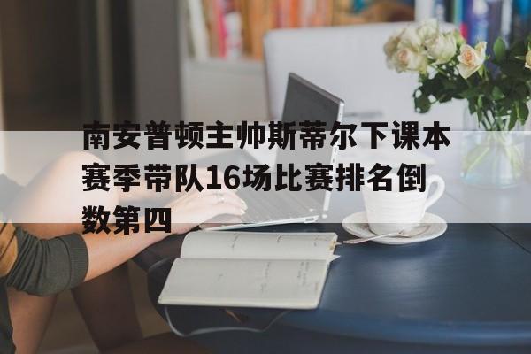 关于南安普顿主帅斯蒂尔下课本赛季带队16场比赛排名倒数第四的信息 关于南安普顿主帅斯蒂尔下课本赛季带队16场比赛排名倒数第四的信息