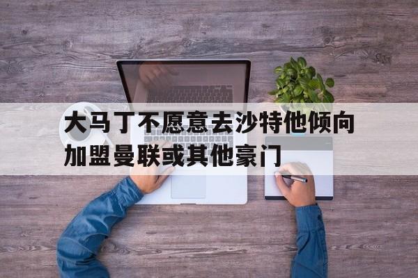 关于大马丁不愿意去沙特他倾向加盟曼联或其他豪门的信息 关于大马丁不愿意去沙特他倾向加盟曼联或其他豪门的信息