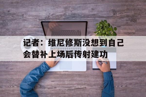 记者：维尼修斯没想到自己会替补上场后传射建功的简单介绍