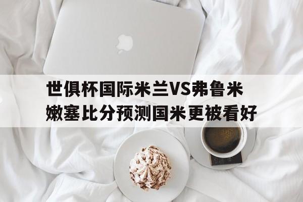关于世俱杯国际米兰VS弗鲁米嫩塞比分预测国米更被看好的信息 关于世俱杯国际米兰VS弗鲁米嫩塞比分预测国米更被看好的信息
