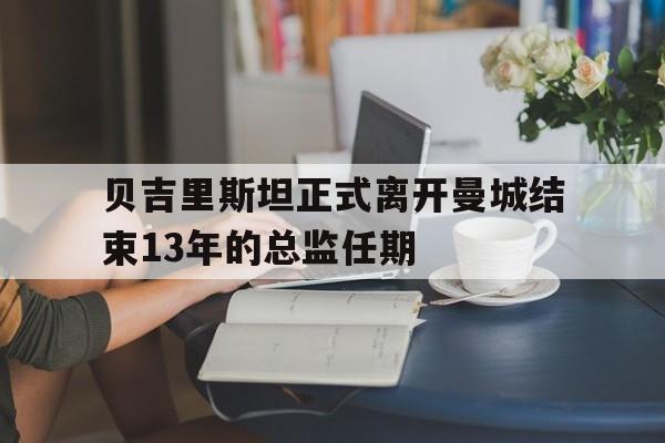 贝吉里斯坦正式离开曼城结束13年的总监任期 贝吉里斯坦正式离开曼城结束13年的总监任期