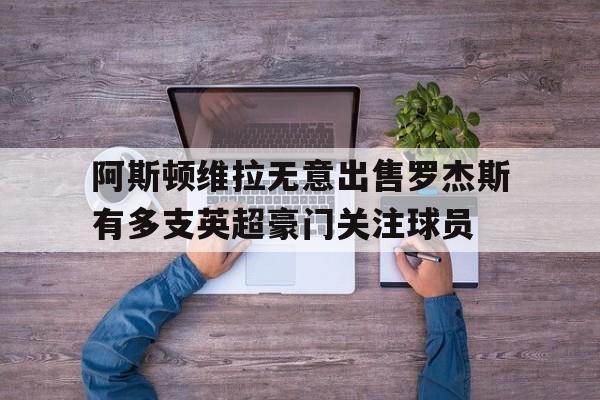 阿斯顿维拉无意出售罗杰斯有多支英超豪门关注球员的简单介绍 阿斯顿维拉无意出售罗杰斯有多支英超豪门关注球员的简单介绍