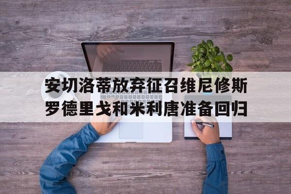 关于安切洛蒂放弃征召维尼修斯罗德里戈和米利唐准备回归的信息