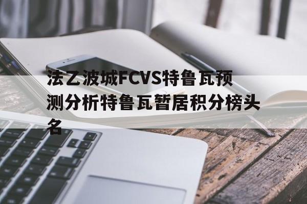 关于法乙波城FCVS特鲁瓦预测分析特鲁瓦暂居积分榜头名的信息