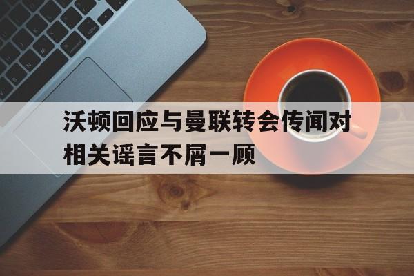 包含沃顿回应与曼联转会传闻对相关谣言不屑一顾的词条