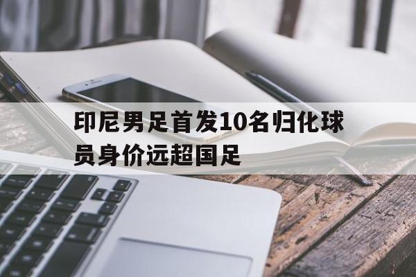 印尼男足首发10名归化球员身价远超国足